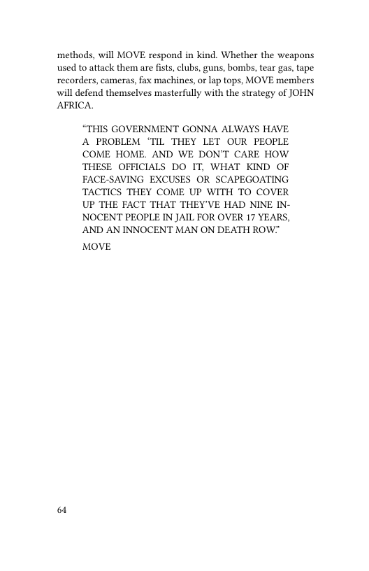 ‘methods, will MOVE respond in kind. Whether the weapons used to attack them are fists, clubs, guns, bombs, tear gas, tape recorders, cameras, fax machines, or lap tops, MOVE members will defend themselves masterfully with the strategy of JOHN AFRICA  “THIS GOVERNMENT GONNA ALWAYS HAVE A PROBLEM ‘TIL THEY LET OUR PEOPLE COME HOME. AND WE DON’T CARE HOW THESE OFFICIALS DO IT, WHAT KIND OF FACE-SAVING EXCUSES OR SCAPEGOATING TACTICS THEY COME UP WITH TO COVER UP THE FACT THAT THEY’VE HAD NINE IN- NOCENT PEOPLE IN JAIL FOR OVER 17 YEARS, AND AN INNOCENT MAN ON DEATH ROW?"  MOVE  61 